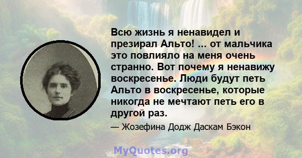 Всю жизнь я ненавидел и презирал Альто! ... от мальчика это повлияло на меня очень странно. Вот почему я ненавижу воскресенье. Люди будут петь Альто в воскресенье, которые никогда не мечтают петь его в другой раз.