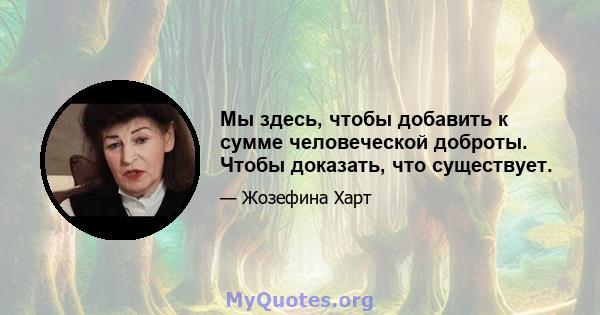 Мы здесь, чтобы добавить к сумме человеческой доброты. Чтобы доказать, что существует.