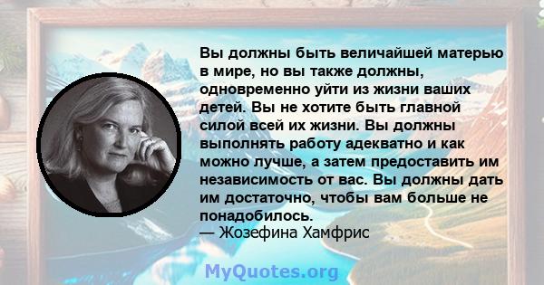 Вы должны быть величайшей матерью в мире, но вы также должны, одновременно уйти из жизни ваших детей. Вы не хотите быть главной силой всей их жизни. Вы должны выполнять работу адекватно и как можно лучше, а затем