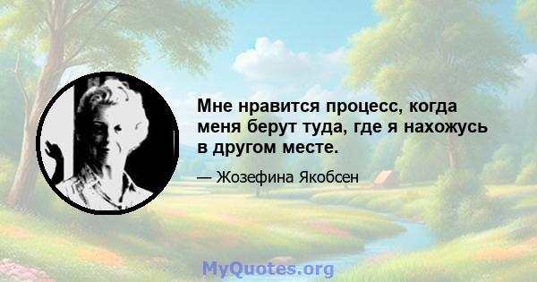 Мне нравится процесс, когда меня берут туда, где я нахожусь в другом месте.