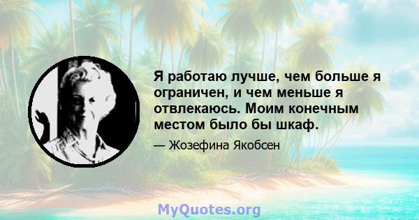 Я работаю лучше, чем больше я ограничен, и чем меньше я отвлекаюсь. Моим конечным местом было бы шкаф.