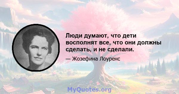 Люди думают, что дети восполнят все, что они должны сделать, и не сделали.