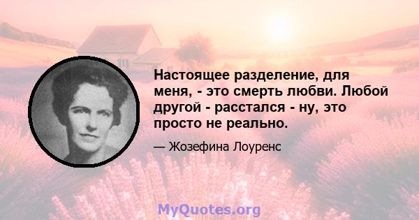 Настоящее разделение, для меня, - это смерть любви. Любой другой - расстался - ну, это просто не реально.