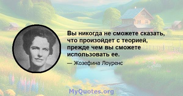 Вы никогда не сможете сказать, что произойдет с теорией, прежде чем вы сможете использовать ее.