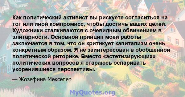 Как политический активист вы рискуете согласиться на тот или иной компромисс, чтобы достичь ваших целей. Художники сталкиваются с очевидным обвинением в элитарности. Основной принцип моей работы заключается в том, что