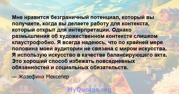 Мне нравится безграничный потенциал, который вы получаете, когда вы делаете работу для контекста, который открыт для интерпретации. Однако размышления об художественном контексте слишком клаустрофобно. Я всегда надеюсь, 