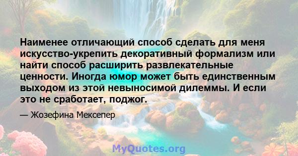 Наименее отличающий способ сделать для меня искусство-укрепить декоративный формализм или найти способ расширить развлекательные ценности. Иногда юмор может быть единственным выходом из этой невыносимой дилеммы. И если