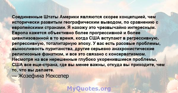 Соединенные Штаты Америки являются скорее концепцией, чем исторически развитым географическим выводом, по сравнению с европейскими странами. Я нахожу это чрезвычайно интересным. Европа кажется объективно более