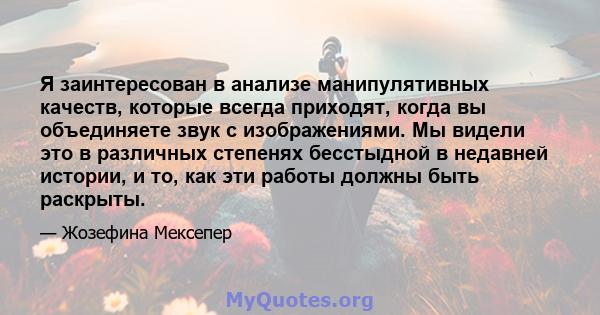 Я заинтересован в анализе манипулятивных качеств, которые всегда приходят, когда вы объединяете звук с изображениями. Мы видели это в различных степенях бесстыдной в недавней истории, и то, как эти работы должны быть