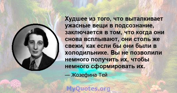 Худшее из того, что выталкивает ужасные вещи в подсознание, заключается в том, что когда они снова всплывают, они столь же свежи, как если бы они были в холодильнике. Вы не позволили немного получить их, чтобы немного