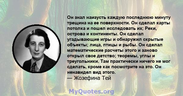 Он знал наизусть каждую последнюю минуту трещина на ее поверхности. Он сделал карты потолка и пошел исследовать их; Реки, острова и континенты. Он сделал угадывающие игры и обнаружил скрытые объекты; лица, птицы и рыбы. 