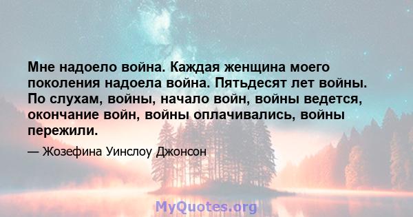 Мне надоело война. Каждая женщина моего поколения надоела война. Пятьдесят лет войны. По слухам, войны, начало войн, войны ведется, окончание войн, войны оплачивались, войны пережили.