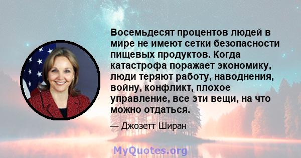 Восемьдесят процентов людей в мире не имеют сетки безопасности пищевых продуктов. Когда катастрофа поражает экономику, люди теряют работу, наводнения, войну, конфликт, плохое управление, все эти вещи, на что можно