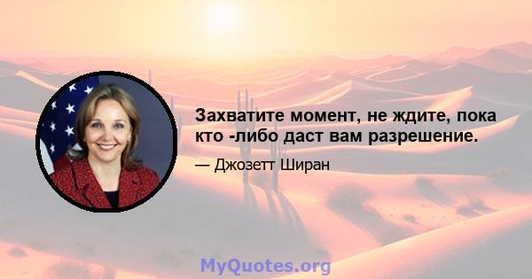 Захватите момент, не ждите, пока кто -либо даст вам разрешение.