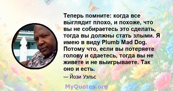 Теперь помните: когда все выглядит плохо, и похоже, что вы не собираетесь это сделать, тогда вы должны стать злыми. Я имею в виду Plumb Mad Dog. Потому что, если вы потеряете голову и сдаетесь, тогда вы не живете и не