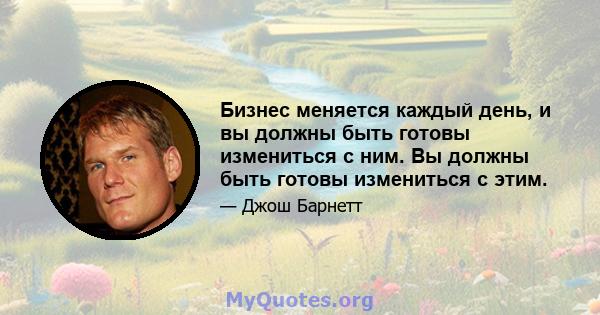 Бизнес меняется каждый день, и вы должны быть готовы измениться с ним. Вы должны быть готовы измениться с этим.