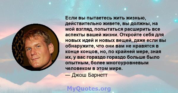 Если вы пытаетесь жить жизнью, действительно живете, вы должны, на мой взгляд, попытаться расширить все аспекты вашей жизни. Откройте себя для новых идей и новых вещей, даже если вы обнаружите, что они вам не нравятся в 