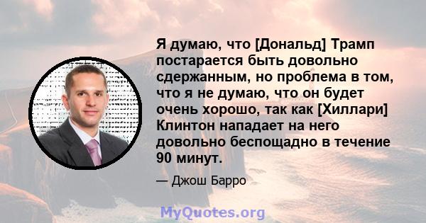 Я думаю, что [Дональд] Трамп постарается быть довольно сдержанным, но проблема в том, что я не думаю, что он будет очень хорошо, так как [Хиллари] Клинтон нападает на него довольно беспощадно в течение 90 минут.