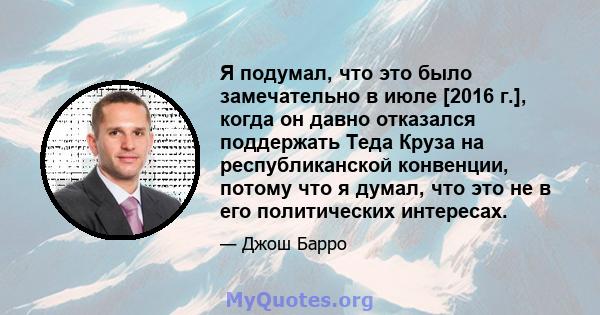 Я подумал, что это было замечательно в июле [2016 г.], когда он давно отказался поддержать Теда Круза на республиканской конвенции, потому что я думал, что это не в его политических интересах.