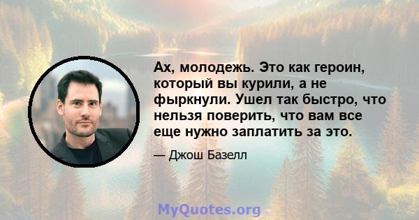 Ах, молодежь. Это как героин, который вы курили, а не фыркнули. Ушел так быстро, что нельзя поверить, что вам все еще нужно заплатить за это.