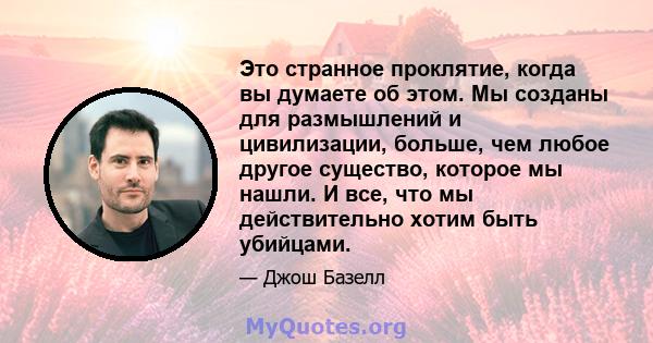 Это странное проклятие, когда вы думаете об этом. Мы созданы для размышлений и цивилизации, больше, чем любое другое существо, которое мы нашли. И все, что мы действительно хотим быть убийцами.