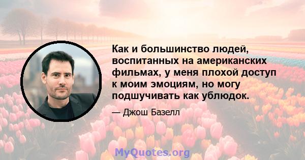 Как и большинство людей, воспитанных на американских фильмах, у меня плохой доступ к моим эмоциям, но могу подшучивать как ублюдок.