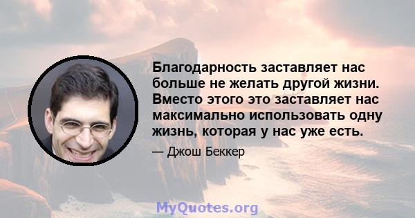 Благодарность заставляет нас больше не желать другой жизни. Вместо этого это заставляет нас максимально использовать одну жизнь, которая у нас уже есть.