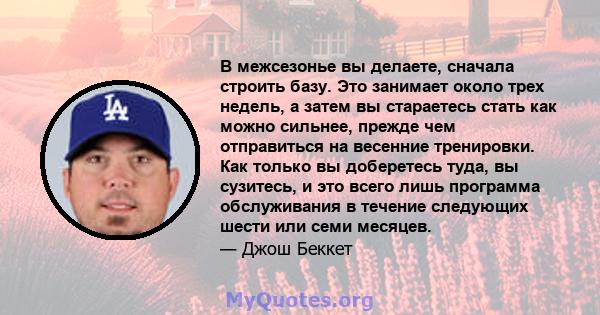 В межсезонье вы делаете, сначала строить базу. Это занимает около трех недель, а затем вы стараетесь стать как можно сильнее, прежде чем отправиться на весенние тренировки. Как только вы доберетесь туда, вы сузитесь, и