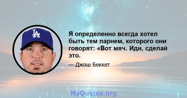 Я определенно всегда хотел быть тем парнем, которого они говорят: «Вот мяч. Иди, сделай это.