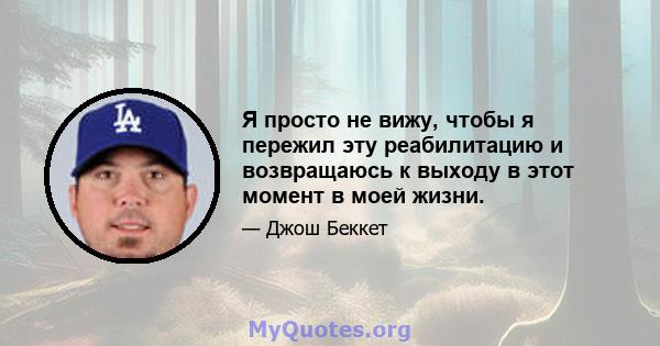 Я просто не вижу, чтобы я пережил эту реабилитацию и возвращаюсь к выходу в этот момент в моей жизни.