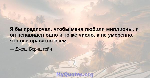 Я бы предпочел, чтобы меня любили миллионы, и он ненавидел одно и то же число, а не умеренно, что все нравятся всем.