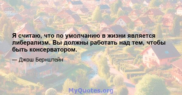 Я считаю, что по умолчанию в жизни является либерализм. Вы должны работать над тем, чтобы быть консерватором.