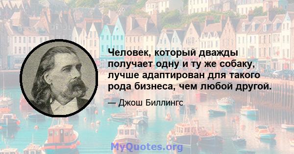 Человек, который дважды получает одну и ту же собаку, лучше адаптирован для такого рода бизнеса, чем любой другой.