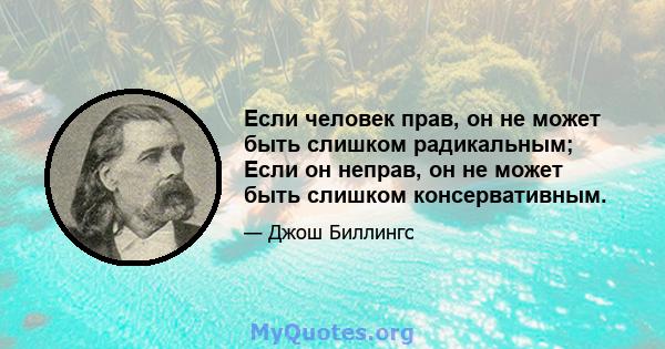 Если человек прав, он не может быть слишком радикальным; Если он неправ, он не может быть слишком консервативным.