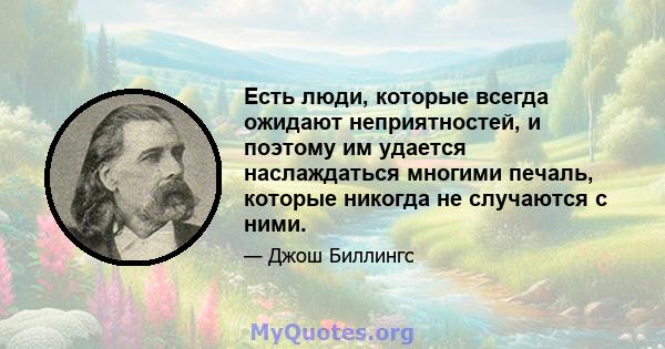 Есть люди, которые всегда ожидают неприятностей, и поэтому им удается наслаждаться многими печаль, которые никогда не случаются с ними.