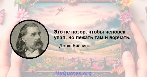 Это не позор, чтобы человек упал, но лежать там и ворчать.