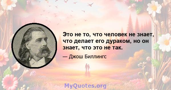 Это не то, что человек не знает, что делает его дураком, но он знает, что это не так.