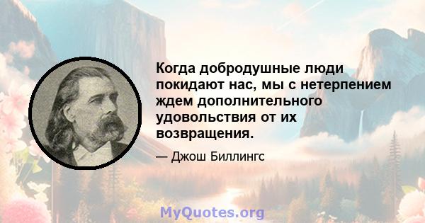 Когда добродушные люди покидают нас, мы с нетерпением ждем дополнительного удовольствия от их возвращения.