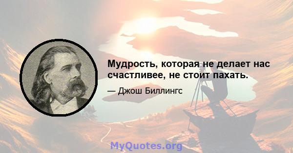 Мудрость, которая не делает нас счастливее, не стоит пахать.