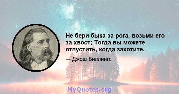 Не бери быка за рога, возьми его за хвост; Тогда вы можете отпустить, когда захотите.