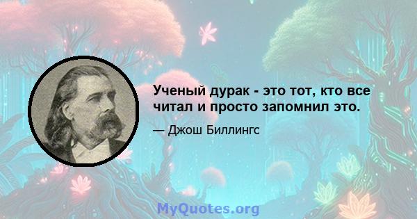 Ученый дурак - это тот, кто все читал и просто запомнил это.