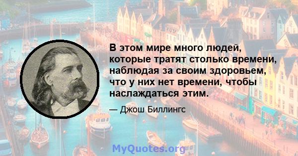 В этом мире много людей, которые тратят столько времени, наблюдая за своим здоровьем, что у них нет времени, чтобы наслаждаться этим.