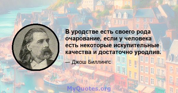 В уродстве есть своего рода очарование, если у человека есть некоторые искупительные качества и достаточно уродлив.