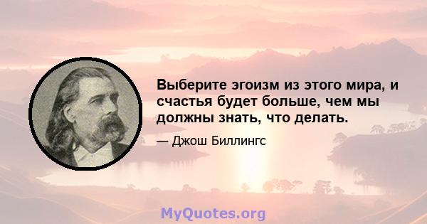 Выберите эгоизм из этого мира, и счастья будет больше, чем мы должны знать, что делать.