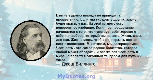 Взятие у других никогда не приводит к процветанию. Если мы украдем у других, жизнь будет красть у нас. На этой планете есть невероятное изобилие. Истинное процветание начинается с того, что чувствует себя хорошо о себе