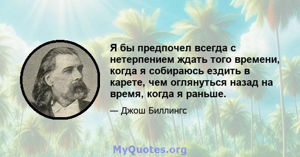 Я бы предпочел всегда с нетерпением ждать того времени, когда я собираюсь ездить в карете, чем оглянуться назад на время, когда я раньше.