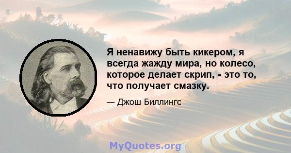 Я ненавижу быть кикером, я всегда жажду мира, но колесо, которое делает скрип, - это то, что получает смазку.