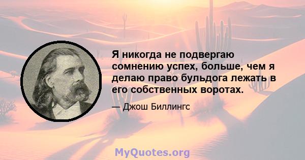 Я никогда не подвергаю сомнению успех, больше, чем я делаю право бульдога лежать в его собственных воротах.