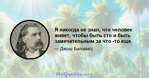 Я никогда не знал, что человек живет, чтобы быть сто и быть замечательным за что -то еще.