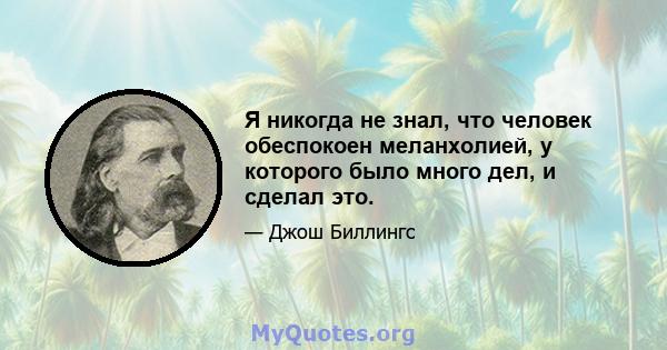 Я никогда не знал, что человек обеспокоен меланхолией, у которого было много дел, и сделал это.